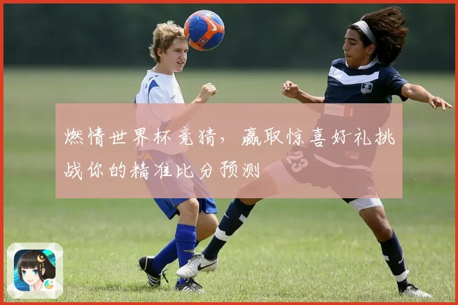 燃情世界杯竞猜，赢取惊喜好礼挑战你的精准比分预测