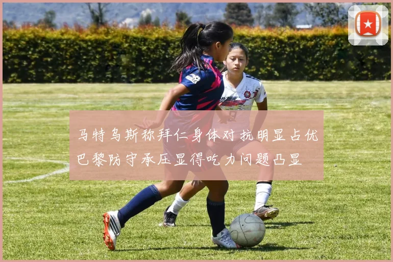 马特乌斯称拜仁身体对抗明显占优巴黎防守承压显得吃力问题凸显
