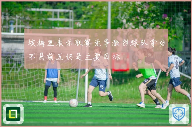 埃梅里表示联赛竞争激烈球队拿分不易前五仍是主要目标