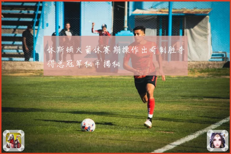 休斯顿火箭休赛期操作出奇制胜夺得总冠军秘辛揭秘